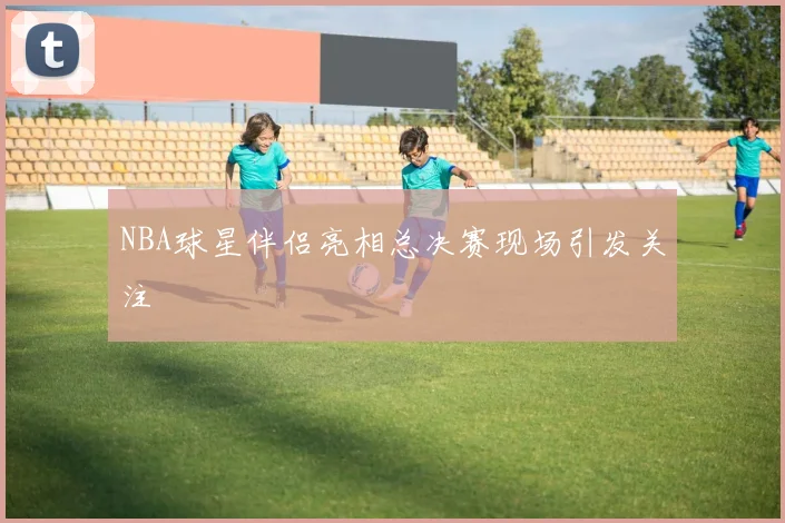 NBA球星伴侣亮相总决赛现场引发关注