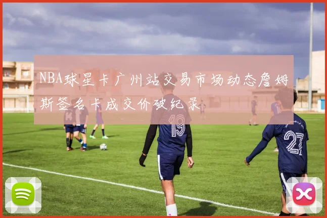 NBA球星卡广州站交易市场动态詹姆斯签名卡成交价破纪录