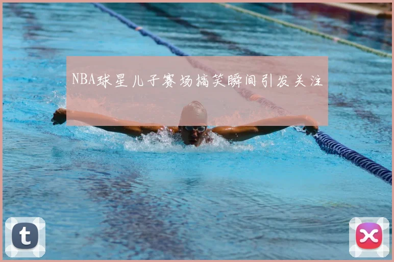 NBA球星儿子赛场搞笑瞬间引发关注