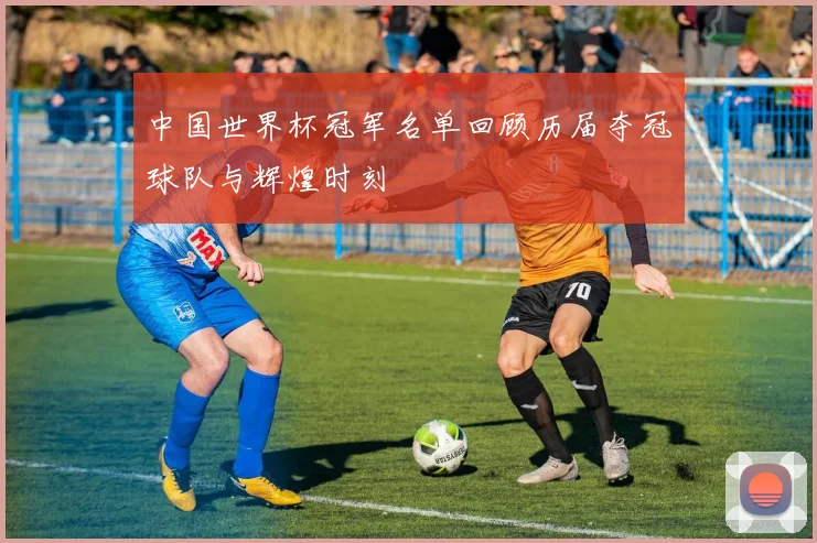 中国世界杯冠军名单回顾历届夺冠球队与辉煌时刻