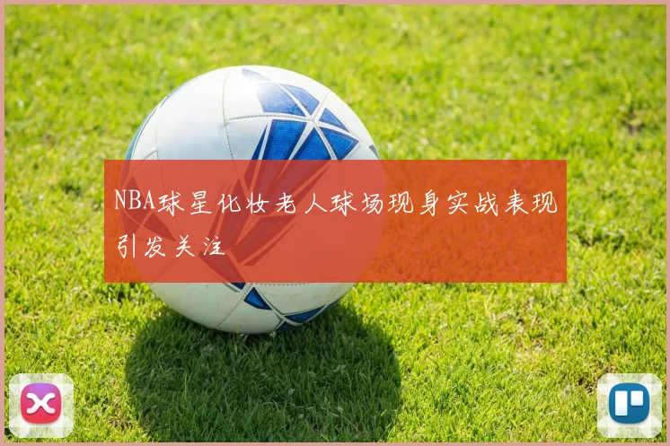 NBA球星化妆老人球场现身实战表现引发关注