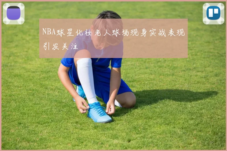 NBA球星化妆老人球场现身实战表现引发关注