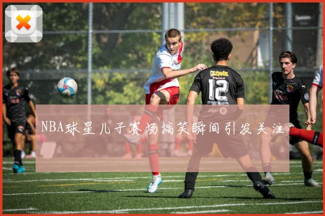 NBA球星儿子赛场搞笑瞬间引发关注