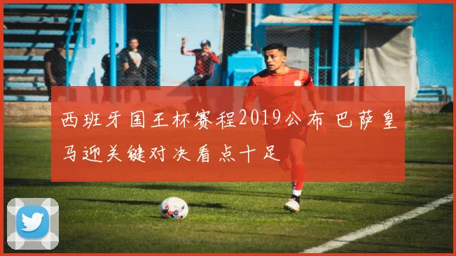 西班牙国王杯赛程2019公布 巴萨皇马迎关键对决看点十足