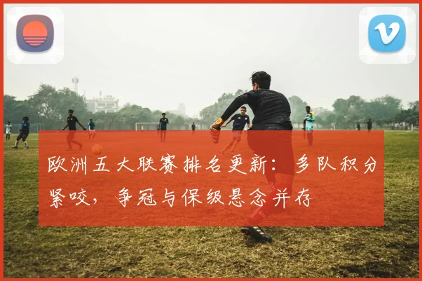 欧洲五大联赛排名更新：多队积分紧咬，争冠与保级悬念并存