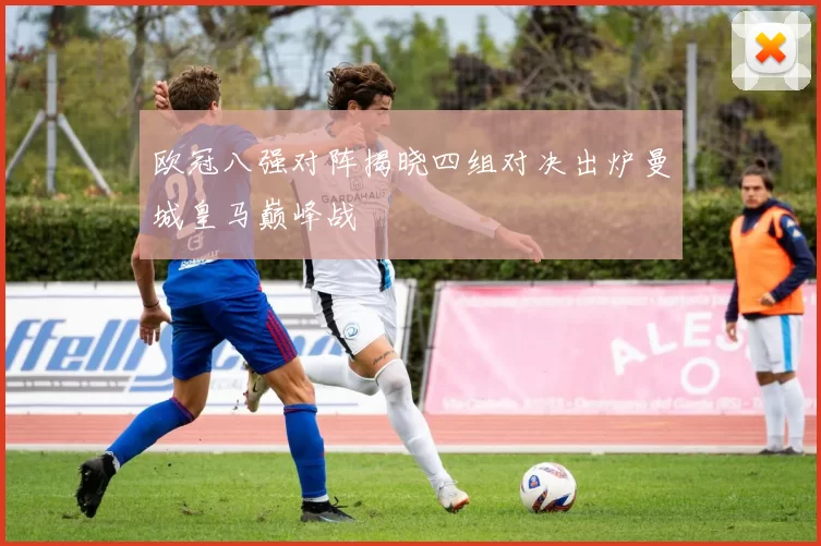 欧冠八强对阵揭晓四组对决出炉曼城皇马巅峰战