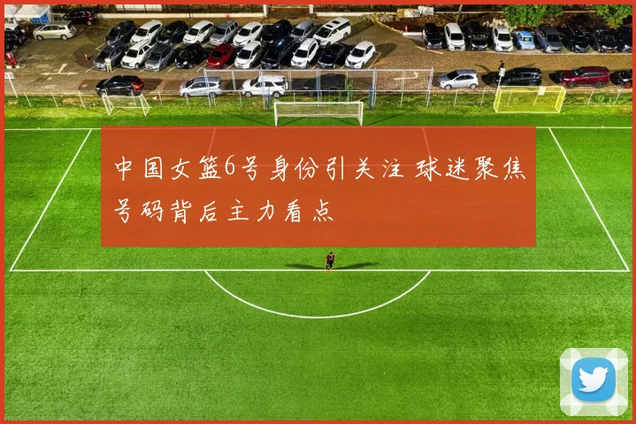 中国女篮6号身份引关注 球迷聚焦号码背后主力看点