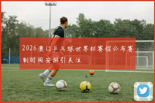 2026澳门乒乓球世界杯赛程公布赛制时间安排引关注