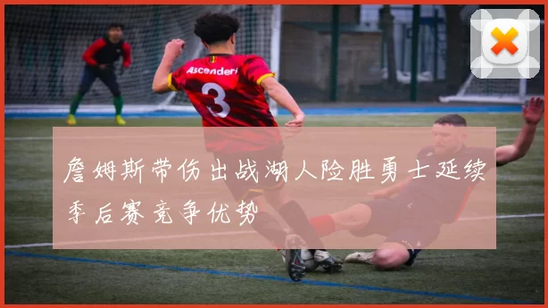 詹姆斯带伤出战湖人险胜勇士延续季后赛竞争优势