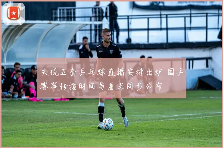 央视五套乒乓球直播安排出炉 国乒赛事转播时间与看点同步公布