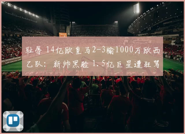 耻辱 14亿欧皇马2-3输1000万欧西乙队：新帅黑脸 1.5亿巨星遭狂骂