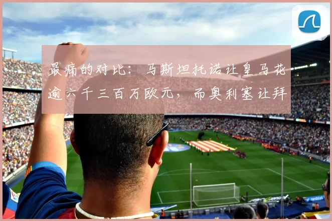 最痛的对比:马斯坦托诺让皇马花逾六千三百万欧元,而奥利塞让拜仁只花五千三百万——谁更值?
