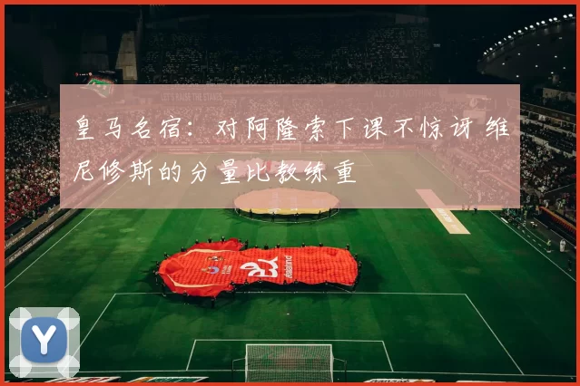 皇马名宿：对阿隆索下课不惊讶 维尼修斯的分量比教练重