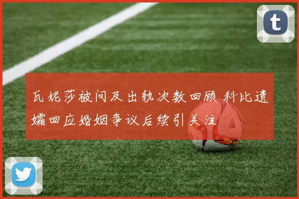 瓦妮莎被问及出轨次数回顾 科比遗孀回应婚姻争议后续引关注